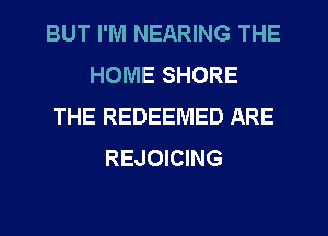 BUT I'M NEARING THE
HOME SHORE
THE REDEEMED ARE
REJOICING