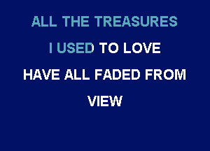 ALL THE TREASURES
I USED TO LOVE
HAVE ALL FADED FROM
VIEW