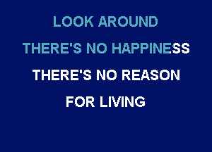 LOOK AROUND
THERE'S NO HAPPINESS
THERE'S N0 REASON
FOR LIVING