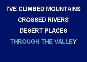 I'VE CLIMBED MOUNTAINS
CROSSED RIVERS
DESERT PLACES

THROUGH THE VALLEY