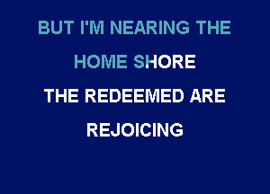 BUT I'M NEARING THE
HOME SHORE
THE REDEEMED ARE
REJOICING