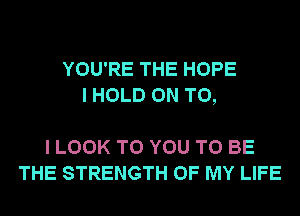 YOU'RE THE HOPE
I HOLD ON TO,

I LOOK TO YOU TO BE
THE STRENGTH OF MY LIFE