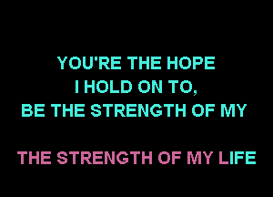 YOU'RE THE HOPE
I HOLD ON TO,
BE THE STRENGTH OF MY

THE STRENGTH OF MY LIFE