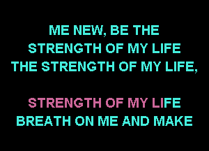 ME NEW, BE THE
STRENGTH OF MY LIFE
THE STRENGTH OF MY LIFE,

STRENGTH OF MY LIFE
BREATH ON ME AND MAKE
