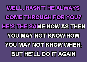 WELL. HASN'T HE ALWAYS
COME THROUGH FOR YOU?
HE'S THE SAME NOW AS THEN
YOU MAY NOT KNOW HOW
YOU MAY NOT KNOW WHEN,
BUT HE'LL DO IT AGAIN