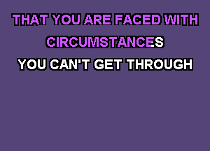 THAT YOU ARE FACED WITH
CIRCUMSTANCES
YOU CAN'T GET THROUGH