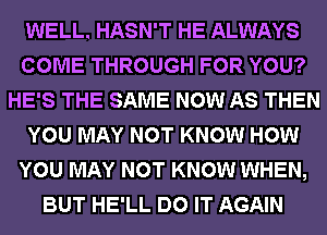 WELL. HASN'T HE ALWAYS
COME THROUGH FOR YOU?
HE'S THE SAME NOW AS THEN
YOU MAY NOT KNOW HOW
YOU MAY NOT KNOW WHEN,
BUT HE'LL DO IT AGAIN