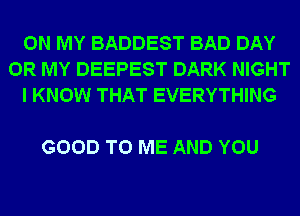 ON MY BADDEST BAD DAY
0R MY DEEPEST DARK NIGHT
I KNOW THAT EVERYTHING

GOOD TO ME AND YOU
