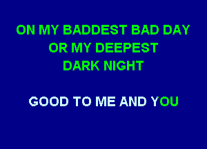 ON MY BADDEST BAD DAY
0R MY DEEPEST
DARK NIGHT

GOOD TO ME AND YOU