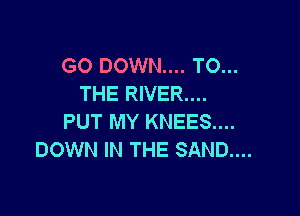 GO DOWN.... TO...
THE RIVER....

PUT MY KNEES....
DOWN IN THE SAND...