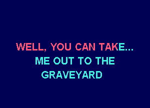 WELL, YOU CAN TAKE...

ME OUT TO THE
GRAVEYARD