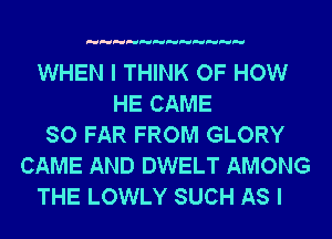 WHEN I THINK OF HOW
HE CAME
SO FAR FROM GLORY
CAME AND DWELT AMONG
THE LOWLY SUCH AS I