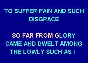 TO SUFFER PAIN AND SUCH
DISGRACE

SO FAR FROM GLORY
CAME AND DWELT AMONG
THE LOWLY SUCH AS I