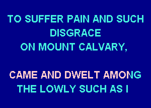 TO SUFFER PAIN AND SUCH
DISGRACE
ON MOUNT CALVARY,

CAME AND DWELT AMONG
THE LOWLY SUCH AS I
