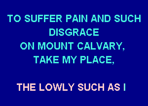 TO SUFFER PAIN AND SUCH
DISGRACE
ON MOUNT CALVARY,
TAKE MY PLACE,

THE LOWLY SUCH AS I