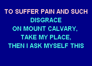 TO SUFFER PAIN AND SUCH
DISGRACE
ON MOUNT CALVARY,
TAKE MY PLACE,
THEN I ASK MYSELF THIS