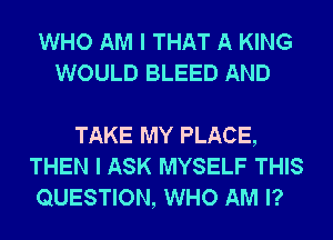 WHO AM I THAT A KING
WOULD BLEED AND

TAKE MY PLACE,
THEN I ASK MYSELF THIS
QUESTION, WHO AM I?