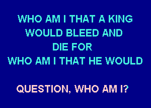WHO AM I THAT A KING
WOULD BLEED AND
DIE FOR
WHO AM I THAT HE WOULD

QUESTION, WHO AM I?
