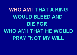 WHO AM I THAT A KING
WOULD BLEED AND
DIE FOR
WHO AM I THAT HE WOULD
PRAY NOT MY WILL