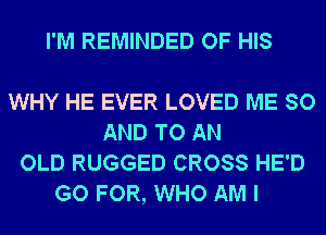 I'M REMINDED OF HIS

WHY HE EVER LOVED ME SO
AND TO AN
OLD RUGGED CROSS HE'D
GO FOR, WHO AM I