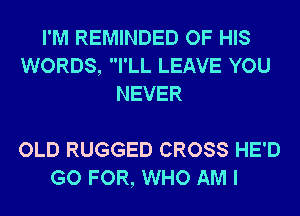 I'M REMINDED OF HIS
WORDS, I'LL LEAVE YOU
NEVER

OLD RUGGED CROSS HE'D
GO FOR, WHO AM I