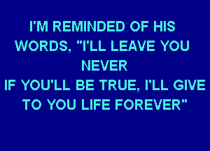 I'M REMINDED OF HIS
WORDS, I'LL LEAVE YOU
NEVER
IF YOU'LL BE TRUE, I'LL GIVE
TO YOU LIFE FOREVER