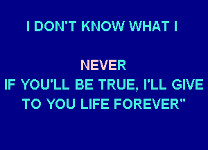 I DON'T KNOW WHAT I

NEVER
IF YOU'LL BE TRUE, I'LL GIVE
TO YOU LIFE FOREVER