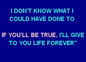 I DON'T KNOW WHAT I
COULD HAVE DONE TO

IF YOU'LL BE TRUE, I'LL GIVE
TO YOU LIFE FOREVER