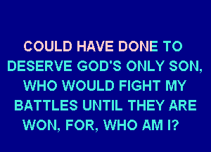 COULD HAVE DONE TO
DESERVE GOD'S ONLY SON,
WHO WOULD FIGHT MY
BATTLES UNTIL THEY ARE
WON, FOR, WHO AM I?