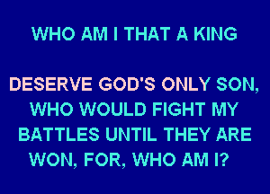 WHO AM I THAT A KING

DESERVE GOD'S ONLY SON,
WHO WOULD FIGHT MY
BATTLES UNTIL THEY ARE
WON, FOR, WHO AM I?