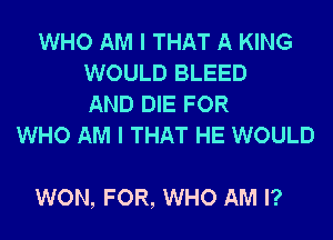 WHO AM I THAT A KING
WOULD BLEED
AND DIE FOR
WHO AM I THAT HE WOULD

WON, FOR, WHO AM I?