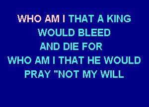 WHO AM I THAT A KING
WOULD BLEED
AND DIE FOR
WHO AM I THAT HE WOULD
PRAY NOT MY WILL