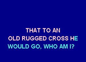 THAT TO AN

OLD RUGGED CROSS HE
WOULD GO, WHO AM I?