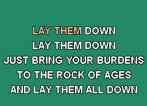 LAY THEM DOWN
LAY THEM DOWN
JUST BRING YOUR BURDENS
TO THE ROCK OF AGES
AND LAY THEM ALL DOWN