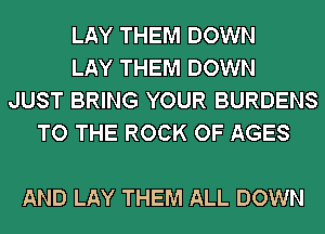 LAY THEM DOWN
LAY THEM DOWN
JUST BRING YOUR BURDENS
TO THE ROCK OF AGES

AND LAY THEM ALL DOWN