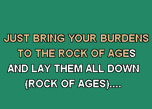 JUST BRING YOUR BURDENS
TO THE ROCK OF AGES
AND LAY THEM ALL DOWN
(ROCK OF AGES)....