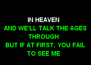 IN HEAVEN

AND WE'LL TALK THE AGES
THROUGH

BUT IF AT FIRST, YOU FAIL
TO SEE ME
