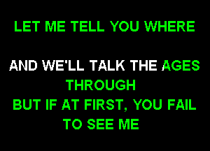 LET ME TELL YOU WHERE

AND WE'LL TALK THE AGES
THROUGH

BUT IF AT FIRST, YOU FAIL
TO SEE ME