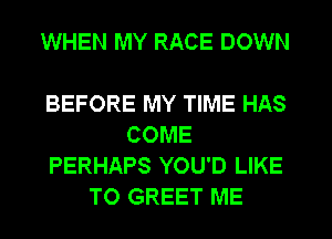 WHEN MY RACE DOWN

BEFORE MY TIME HAS
COME
PERHAPS YOU'D LIKE
TO GREET ME