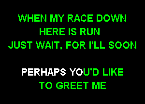 WHEN MY RACE DOWN
HERE IS RUN
JUST WAIT, FOR I'LL SOON

PERHAPS YOU'D LIKE
TO GREET ME