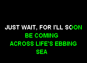 JUST WAIT, FOR I'LL SOON

BE COMING
ACROSS LIFE'S EBBING
SEA
