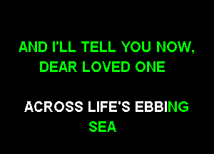 AND I'LL TELL YOU NOW,
DEAR LOVED ONE

ACROSS LIFE'S EBBING
SEA