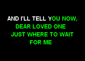 AND I'LL TELL YOU NOW,
DEAR LOVED ONE

JUST WHERE TO WAIT
FOR ME