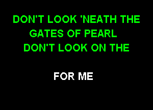 DON'T LOOK 'NEATH THE
GATES OF PEARL
DON'T LOOK ON THE

FOR ME