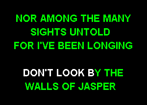 NOR AMONG THE MANY
SIGHTS UNTOLD
FOR I'VE BEEN LONGING

DON'T LOOK BY THE
WALLS OF JASPER