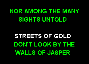 NOR AMONG THE MANY
SIGHTS UNTOLD

STREETS OF GOLD
DON'T LOOK BY THE
WALLS OF JASPER