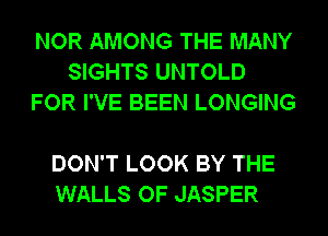 NOR AMONG THE MANY
SIGHTS UNTOLD
FOR I'VE BEEN LONGING

DON'T LOOK BY THE
WALLS OF JASPER