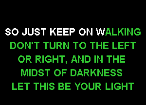 SO JUST KEEP ON WALKING
DON'T TURN TO THE LEFT
OR RIGHT, AND IN THE
MIDST OF DARKNESS
LET THIS BE YOUR LIGHT