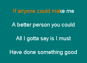 If anyone could make me
A better person you could

All I gotta say is I must

Have done something good I