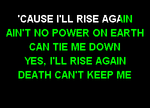 'CAUSE I'LL RISE AGAIN
AIN'T NO POWER ON EARTH
CAN TIE ME DOWN
YES, I'LL RISE AGAIN
DEATH CAN'T KEEP ME